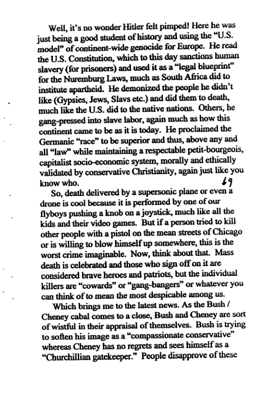 Well, it’s no wonder Hitler felt pimped! Here he was junbdngagaodsmdﬂllofhixmrylndusingxhc“U.S. ‘model” of continent-wide genocide for Europe. He read slavery (for prisoners) and used it as a “legal blueprint” for the Nuremburg Laws, much as South Africa did to institute apartheid. He demonized the people he didn’t like (Gypsies, Jews, Slavs etc.) and did them to death, ‘much like the U.S. did to the native nations. Others, he gang-pressed into slave labor, again much as how this continent came to be as it is today. He proclaimed the Germanic “race” to be superior and thus, above any and all “law” while maintaining a respectable petit-bourgeois, capin.lisuocio-wnmmicsyﬂ:m,mnﬂllyandethicaﬂy validated by conservative Christianity, again just like you Kknow who. 49  So, death delivered by a supersonic plane or even a drone is cool because it is performed by one of our flyboys pushing a knob on a joystick, much like all the kids and their video games. But if a person tried to kill mhupeoplewiuhapismlmdumunmeasofchingo or is willing to blow himself up somewhere, this is the worst crime imaginable. Now, think about that. Mass death is celebrated and those who sign off on it are considered brave heroes and patriots, but the individual Killers are “cowards” or “gang-bangers” or whatever you can think of to mean the most despicable among us.  Which brings me to the latest news. As the Bush / Cheney cabal comes to a close, Bush and Cheney are sort of wistful in their appraisal of themselves. Bush is trying to soften his image as a “compassionate conservative” whereas Cheney has no regrets and sees himself as a “Churchillian gatekeeper.” People disapprove of these 